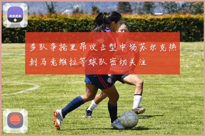多队争抢里昂攻击型中场苏尔克热刺马竞维拉等球队密切关注
