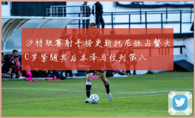 沙特联赛射手榜更新托尼独占鳌头C罗紧随其后本泽马位列第八