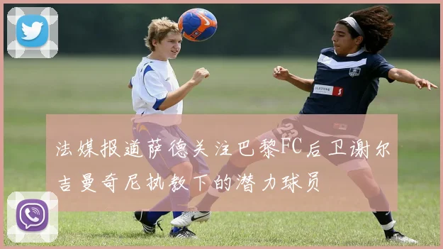 法媒报道萨德关注巴黎FC后卫谢尔吉曼奇尼执教下的潜力球员