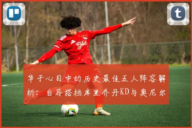 华子心目中的历史最佳五人阵容解析：自荐搭档库里乔丹KD与奥尼尔共襄盛举