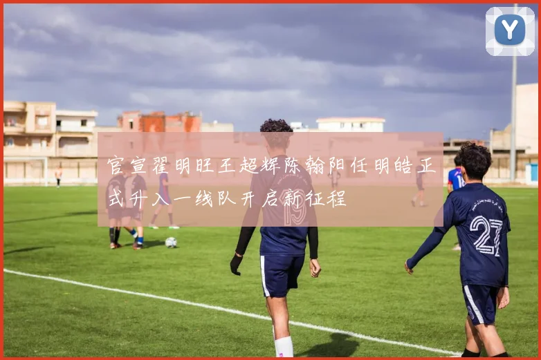 官宣翟明旺王超辉陈翰阳任明皓正式升入一线队开启新征程