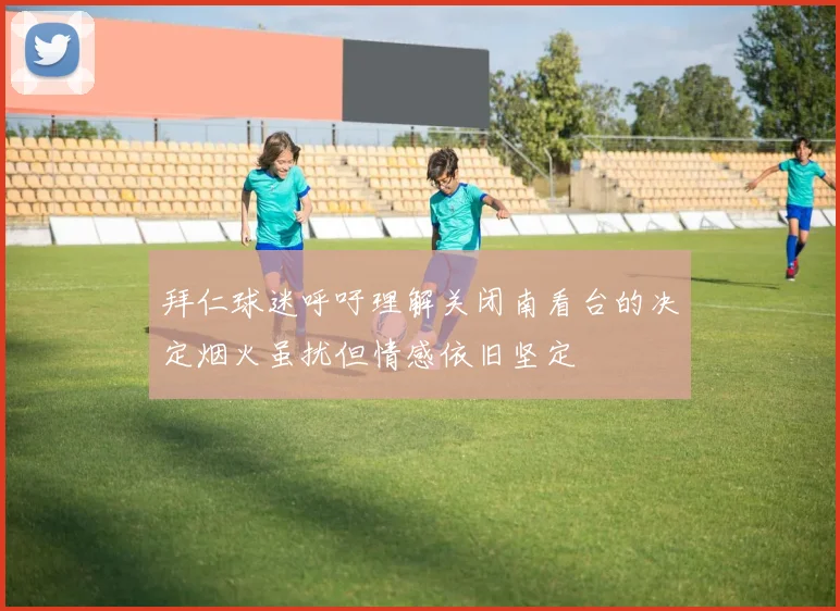 拜仁球迷呼吁理解关闭南看台的决定烟火虽扰但情感依旧坚定