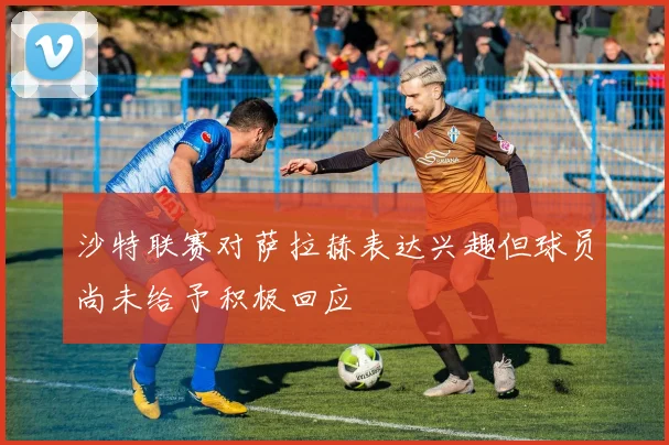 沙特联赛对萨拉赫表达兴趣但球员尚未给予积极回应