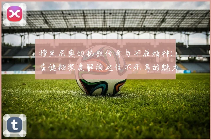穆里尼奥的执教传奇与不屈精神：黄健翔深度解读这位不死鸟的魅力