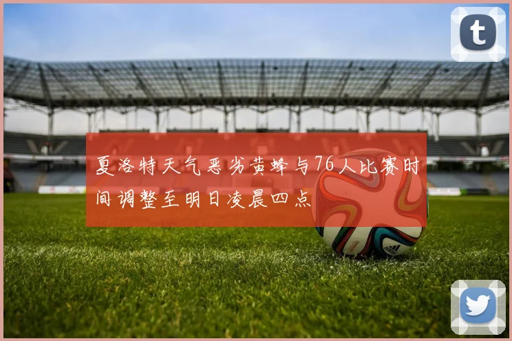 夏洛特天气恶劣黄蜂与76人比赛时间调整至明日凌晨四点