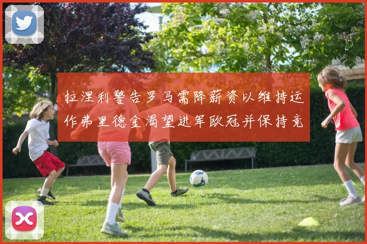 拉涅利警告罗马需降薪资以维持运作弗里德金渴望进军欧冠并保持竞争力