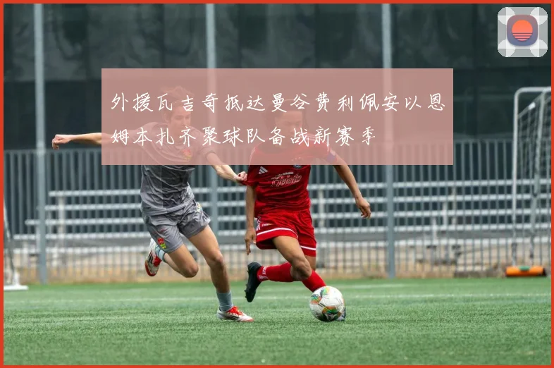 外援瓦吉奇抵达曼谷费利佩安以恩姆本扎齐聚球队备战新赛季