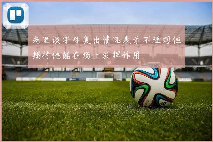 老里谈字母复出情况表示不理想但期待他能在场上发挥作用
