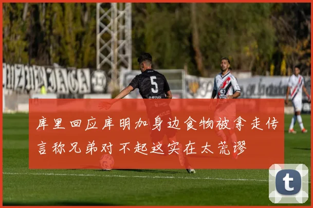 库里回应库明加身边食物被拿走传言称兄弟对不起这实在太荒谬