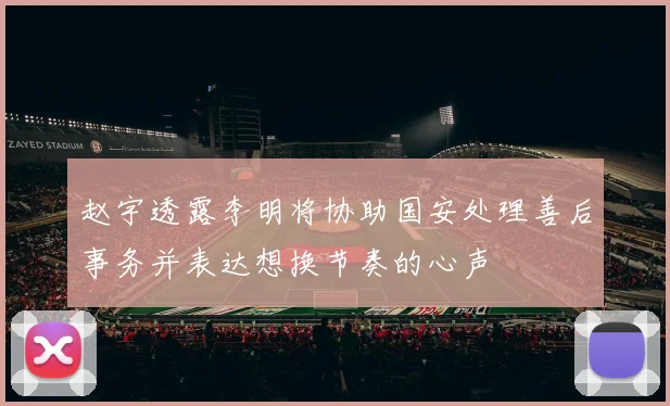 赵宇透露李明将协助国安处理善后事务并表达想换节奏的心声