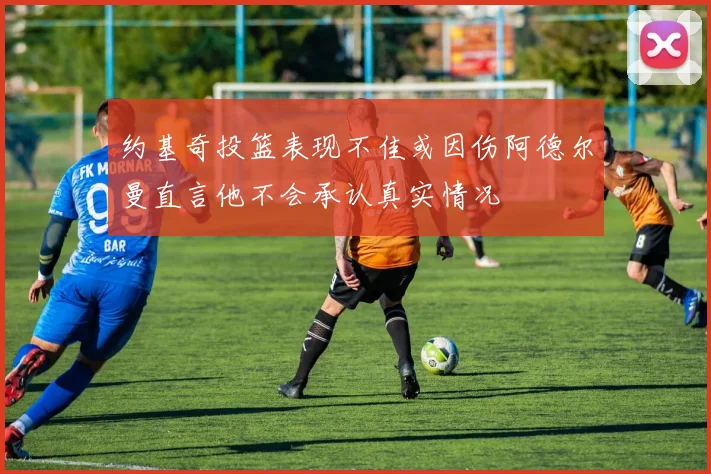约基奇投篮表现不佳或因伤阿德尔曼直言他不会承认真实情况