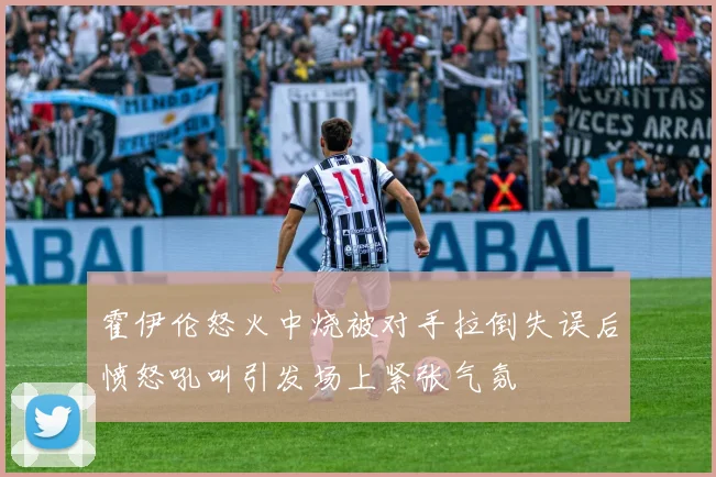 霍伊伦怒火中烧被对手拉倒失误后愤怒吼叫引发场上紧张气氛