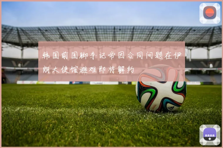 韩国前国脚李记帝因合同问题在伊朗大使馆避难即将解约