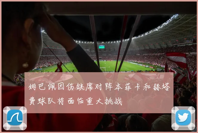 姆巴佩因伤缺席对阵本菲卡和赫塔费球队将面临重大挑战
