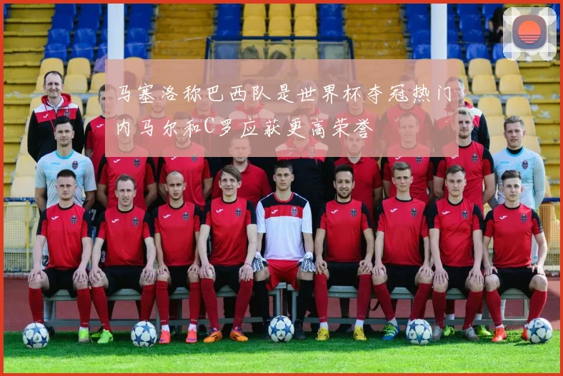 马塞洛称巴西队是世界杯夺冠热门内马尔和C罗应获更高荣誉