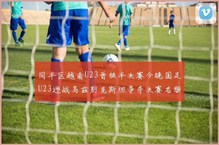同半区越南U23晋级半决赛今晚国足U23迎战乌兹别克斯坦争夺决赛名额
