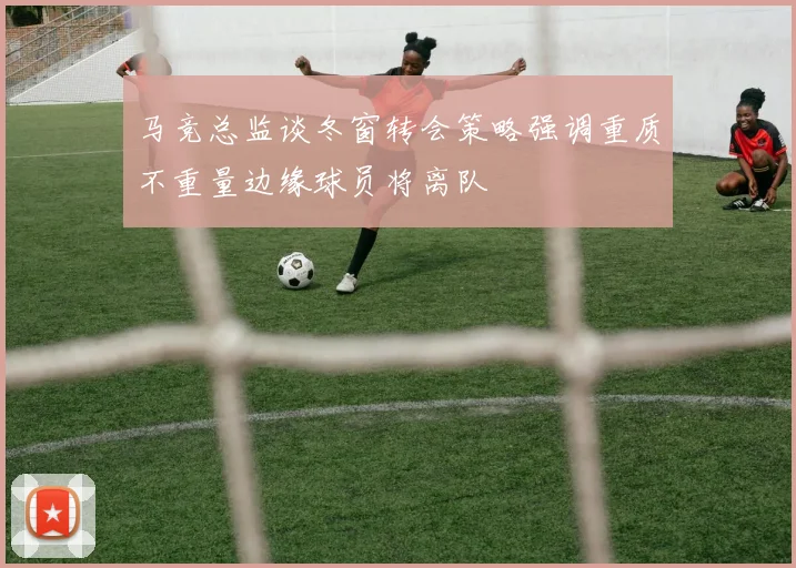 马竞总监谈冬窗转会策略强调重质不重量边缘球员将离队