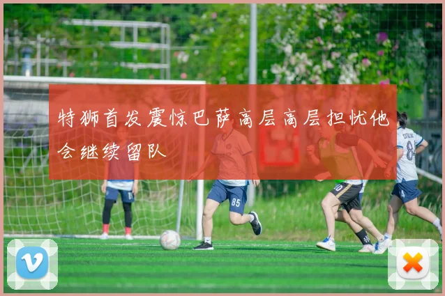 特狮首发震惊巴萨高层高层担忧他会继续留队