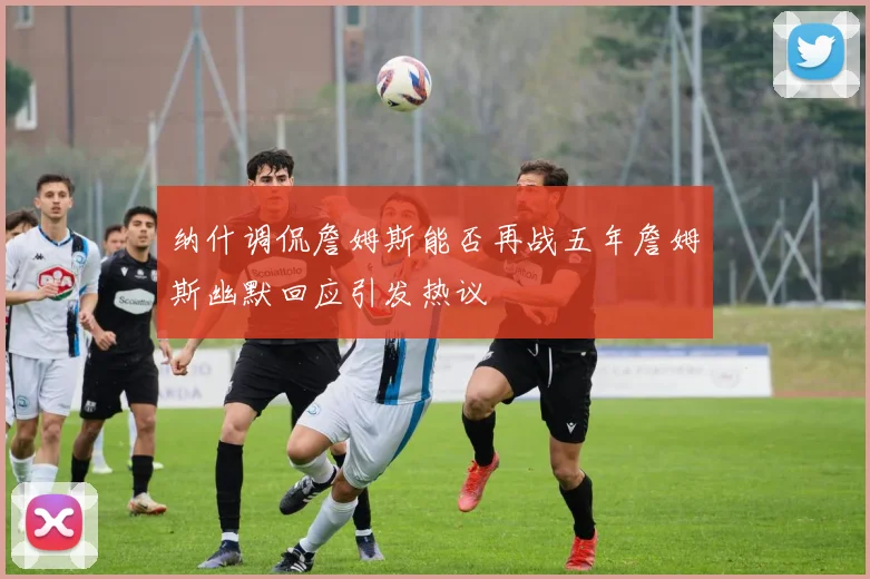 纳什调侃詹姆斯能否再战五年詹姆斯幽默回应引发热议
