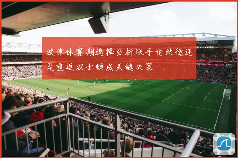 波津休赛期选择分析联手伦纳德还是重返波士顿成关键决策