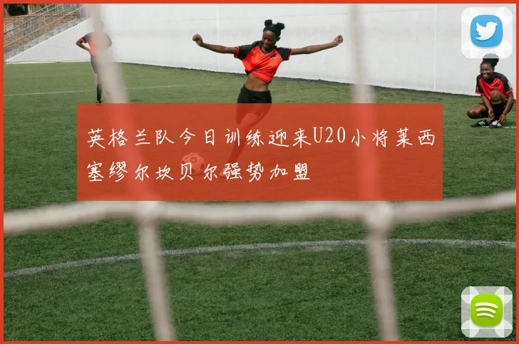 英格兰队今日训练迎来U20小将莱西塞缪尔坎贝尔强势加盟