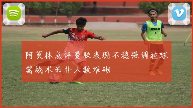 阿莫林点评曼联表现不稳强调控球需战术而非人数堆砌
